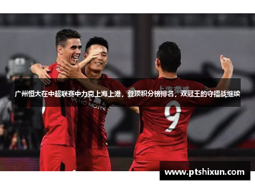 广州恒大在中超联赛中力克上海上港，登顶积分榜排名，双冠王的守擂战继续