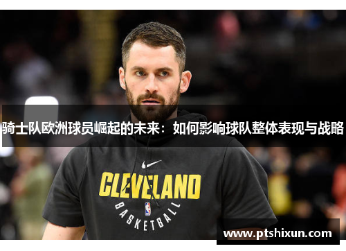 骑士队欧洲球员崛起的未来：如何影响球队整体表现与战略