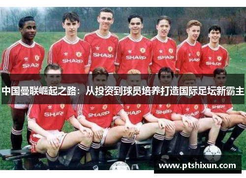 中国曼联崛起之路：从投资到球员培养打造国际足坛新霸主