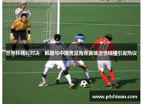 世界杯精彩对决：韩国与中国男足角逐赛场激情碰撞引发热议
