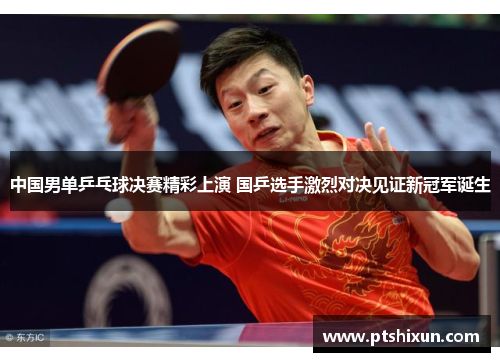 中国男单乒乓球决赛精彩上演 国乒选手激烈对决见证新冠军诞生