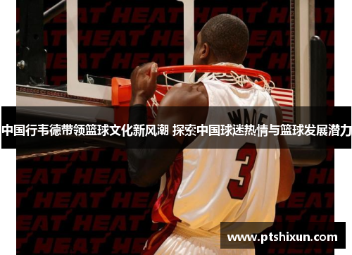 中国行韦德带领篮球文化新风潮 探索中国球迷热情与篮球发展潜力