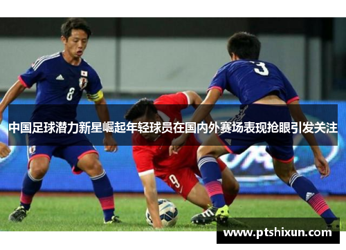 中国足球潜力新星崛起年轻球员在国内外赛场表现抢眼引发关注