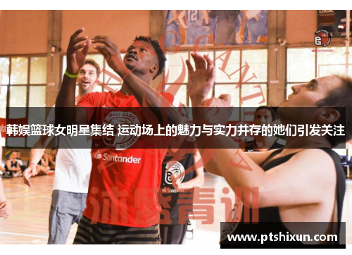 韩娱篮球女明星集结 运动场上的魅力与实力并存的她们引发关注